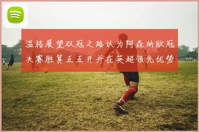 温格展望双冠之路认为阿森纳欧冠决赛胜算五五开并在英超领先优势明显