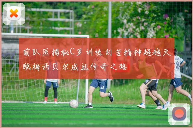 前队医揭秘C罗训练刻苦精神超越天赋梅西贝尔成就传奇之路