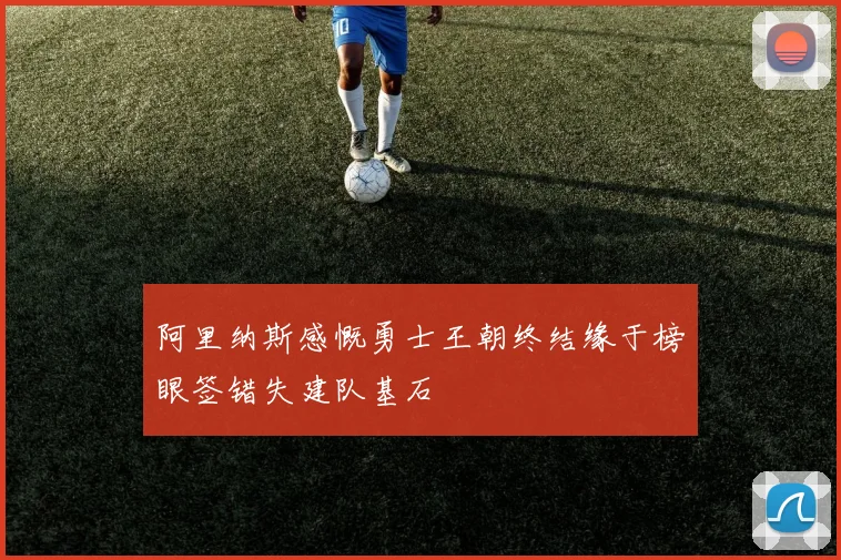 阿里纳斯感慨勇士王朝终结缘于榜眼签错失建队基石