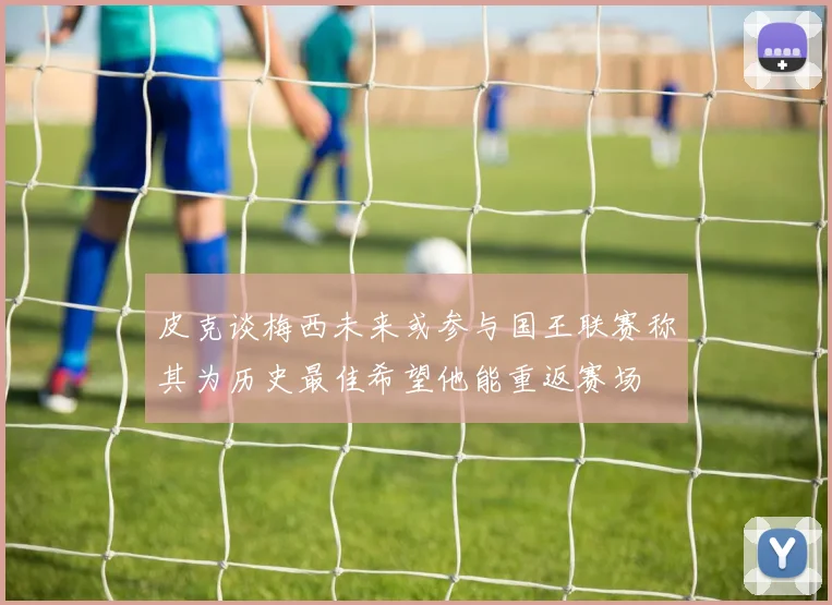 皮克谈梅西未来或参与国王联赛称其为历史最佳希望他能重返赛场