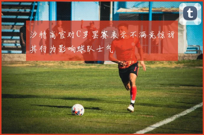 沙特高官对C罗罢赛表示不满竟惊讶其行为影响球队士气