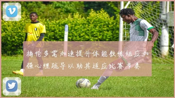 梅伦多需加速提升体能教练组应加强心理疏导以助其适应比赛节奏