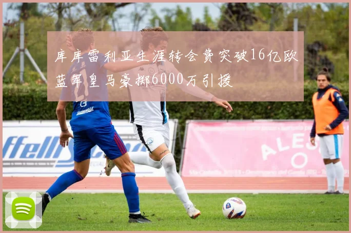 库库雷利亚生涯转会费突破16亿欧蓝军皇马豪掷6000万引援