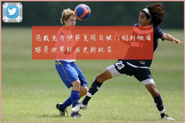 范戴克与伊萨克同日破门创利物浦球员世界杯历史新纪录