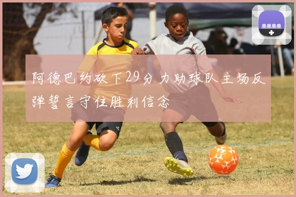 阿德巴约砍下29分力助球队主场反弹誓言守住胜利信念