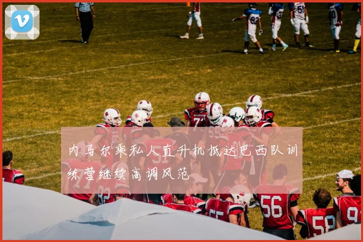 内马尔乘私人直升机抵达巴西队训练营继续高调风范