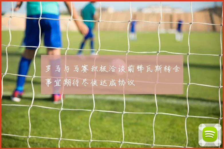 罗马与马赛积极洽谈前锋瓦斯转会事宜期待尽快达成协议
