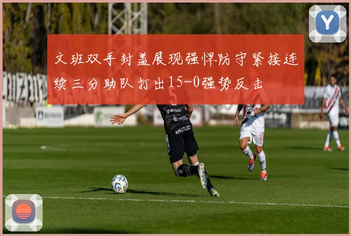 文班双手封盖展现强悍防守紧接连续三分助队打出15-0强势反击
