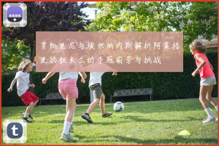 贾凯里尼与埃尔纳内斯解析阿莱格里执教米兰的夺冠前景与挑战