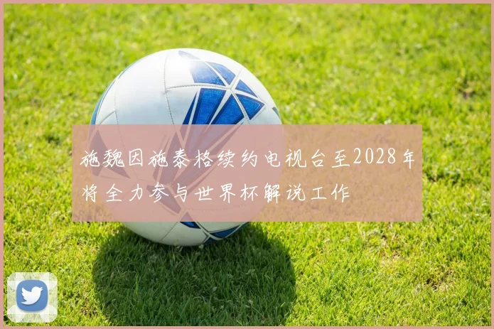 施魏因施泰格续约电视台至2028年将全力参与世界杯解说工作