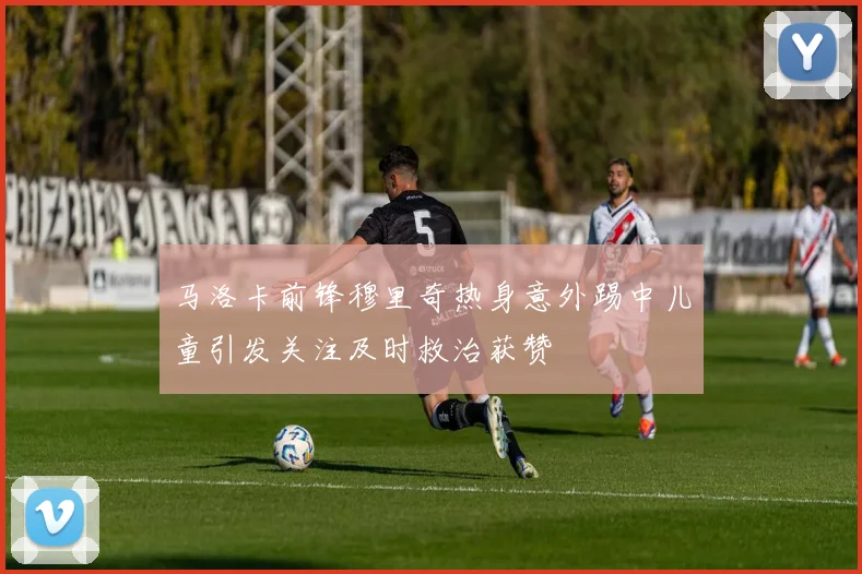马洛卡前锋穆里奇热身意外踢中儿童引发关注及时救治获赞