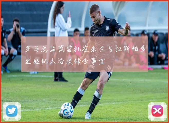 罗马总监莫雷托在米兰与拉斯帕多里经纪人洽谈转会事宜